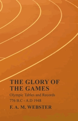 The Glory of the Games - Olympic Tables and Records - 776 B.C - A.D 1948: With the Extract 'Classical Games' by Francis Storr by Webster, F. A. M.