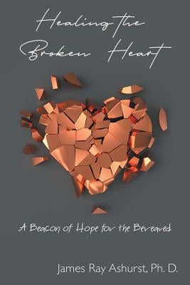 Healing the Broken Heart: A Beacon of Hope for the Bereaved by Ashurst Ph. D., James Ray