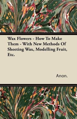 Wax Flowers - How to Make Them - With New Methods of Sheeting Wax, Modelling Fruit, Etc. by Anon
