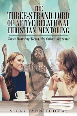 The Three-Strand Cord of Active Relational Christian Mentoring: Women Mentoring Women with Christ at the Center by Thomas, Vicky Lynn