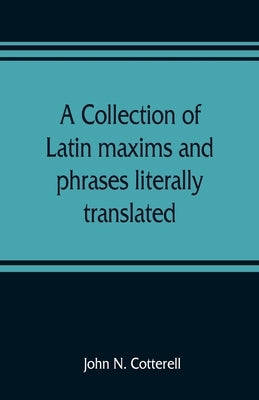 A collection of Latin maxims and phrases literally translated: Intended for the use of students for all legal examinations by N. Cotterell, John