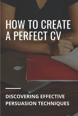 How To Create A Perfect CV: Discovering Effective Persuasion Techniques: Job Intelligence by Wehby, Alvin