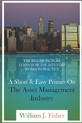 A Short And Easy Primer On The Asset Management Industry: The Bigger Picture - Learn How The Industry Works In Practice by Fisher, William J.