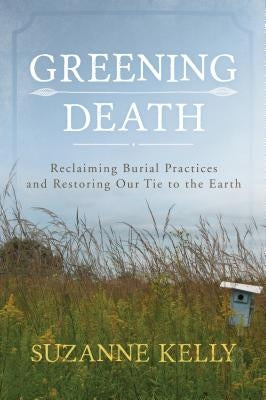 Greening Death: Reclaiming Burial Practices and Restoring Our Tie to the Earth by Kelly, Suzanne