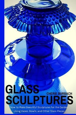 Glass Sculptures: How to Make Beautiful Sculptures for the Garden Using Vases, Bowls, and Other Glass Pieces by Burbach, Cherie