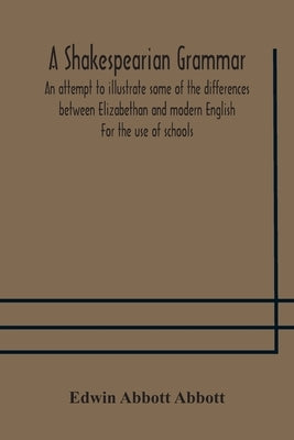 A Shakespearian grammar. An attempt to illustrate some of the differences between Elizabethan and modern English. For the use of schools by Abbott Abbott, Edwin