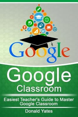Google Classroom: Easiest Teacher's Guide to Master Google Classroom by Yates, Donald