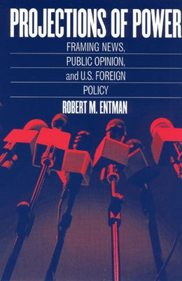 Projections of Power: Framing News, Public Opinion, and U.S. Foreign Policy by Entman, Robert M.