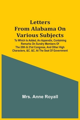 Letters From Alabama On Various Subjects: To Which Is Added, An Appendix, Containing Remarks On Sundry Members Of The 20Th & 21St Congress, And Other by Royall, Anne