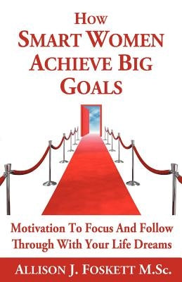 How Smart Women Achieve Big Goals: Motivation To Focus and Follow Through With Your Life Dreams by Foskett M. Sc, Allison J.
