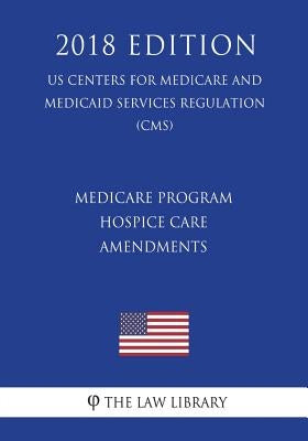 Medicare Program - Hospice Care Amendments (US Centers for Medicare and Medicaid Services Regulation) (CMS) (2018 Edition) by The Law Library
