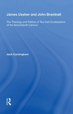 James Ussher and John Bramhall: The Theology and Politics of Two Irish Ecclesiastics of the Seventeenth Century by Cunningham, Jack