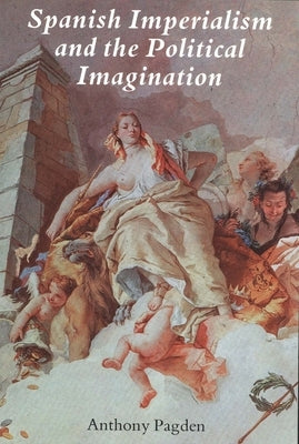 Spanish Imperialism and the Political Imagination: Studies in European and Spanish-American Social and Political Theory 1513-1830 by Pagden, Anthony