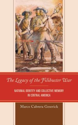 The Legacy of the Filibuster War: National Identity and Collective Memory in Central America by Cabrera Geserick, Marco