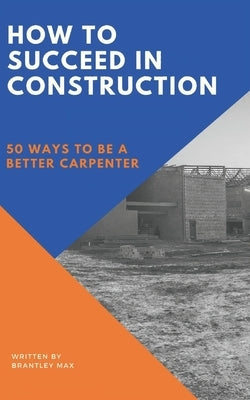 How to Succeed in Construction: 50 Ways to be a Better Carpenter by Max, Brantley