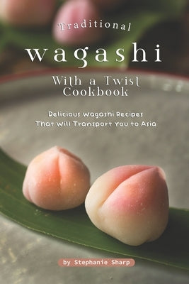 Traditional Wagashi with a Twist Cookbook: Delicious Wagashi Recipes That Will Transport You to Asia by Sharp, Stephanie