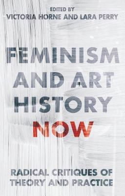 Feminism and Art History Now: Radical Critiques of Theory and Practice by Horne, Victoria
