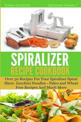 The Spiralizer Recipe Cookbook: Over 30 Recipes for your Spiralizer Spiral Slicer - Zucchini Noodles, Paleo and Wheat Free Recipes and much more by Goodrich, Katey