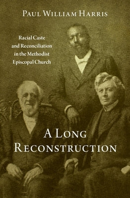 A Long Reconstruction: Racial Caste and Reconciliation in the Methodist Episcopal Church by Harris, Paul William