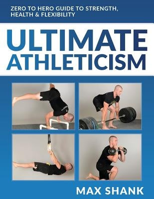 Ultimate Athleticism: Zero to Hero Guide to Strength, Health, & Flexibility by Shank, Max