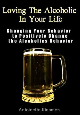 Loving The Alcoholic In Your Life: Changing Your Behavior to Positively Change the Alcoholics Behavior by Kinsmen, Antoinette