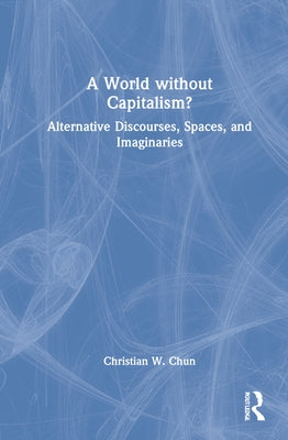 A World Without Capitalism?: Alternative Discourses, Spaces, and Imaginaries by Chun, Christian W.