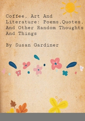 Coffee, art and Literature: Poems, quotes and other random thoughts and things by Gardiner, Susan