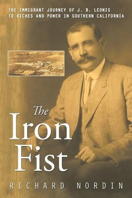 The Iron Fist: The Immigrant Journey of J. B. Leonis to Riches and Power in Southern California by Nordin, Richard