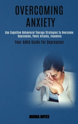 Overcoming Anxiety: Use Cognitive Behavioral Therapy Strategies to Overcome Depression, Panic Attacks, Insomnia (Your Adhd Guide for Depre by Boyes, Joshua