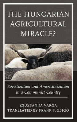The Hungarian Agricultural Miracle?: Sovietization and Americanization in a Communist Country by Varga, Zsuzsanna