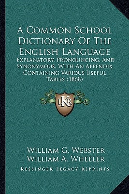 A Common School Dictionary of the English Language: Explanatory, Pronouncing, and Synonymous, with an Appendix Containing Various Useful Tables (1868) by Webster, William G.