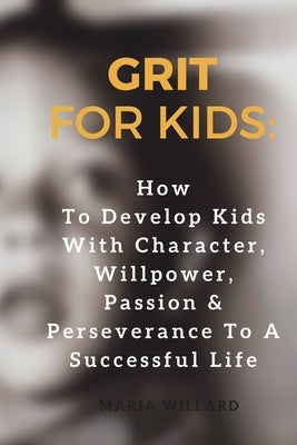Grit for Kids: How To Develop Kids With Character, Willpower, Passion & Perseverance To A Successful Life by Willard, Maria