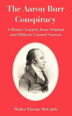The Aaron Burr Conspiracy: A History Largely from Original and Hitherto Unused Sources by McCaleb, Walter Flavius