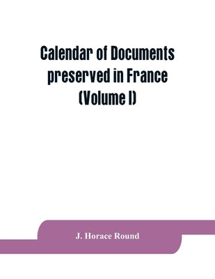 Calendar of documents preserved in France, illustrative of the history of Great Britain and Ireland: (Volume I). A.D. 918-1206 by Horace Round, J.
