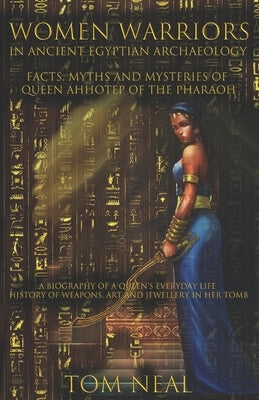Women Warriors in Ancient Egyptian Archaeology: Facts, Myths and Mysteries of Queen Ahhotep of the Pharaoh: A Biography of a Queens Everyday Life + Hi by Neal, Tom