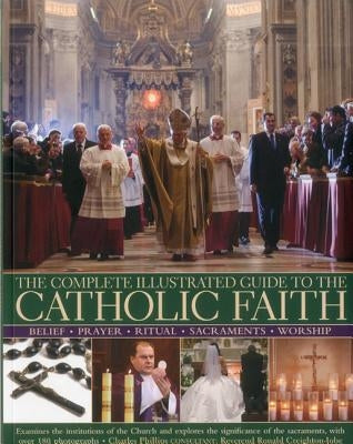 The Complete Illustrated Guide to the Catholic Faith: Examines the Institutions of the Church and Explores the Significance of the Sacraments, with Ov by Phillips, Charles
