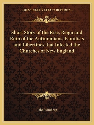 Short Story of the Rise, Reign and Ruin of the Antinomians, Familists and Libertines that Infected the Churches of New England by Winthrop, John