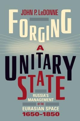 Forging a Unitary State: Russia's Management of the Eurasian Space, 1650-1850 by Ledonne, John P.