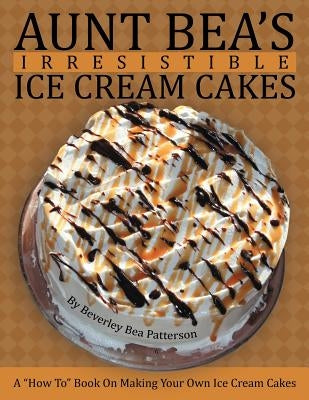 Aunt Bea's Irresistible Ice Cream Cakes: A How To Book On Making Your Own Ice Cream Cakes by Patterson, Beverley Bea