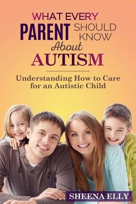 What every Parent Should Know about Autism: Understanding How to Care for an Austistic Child by Elly, Sheena