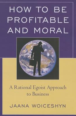 How to Be Profitable and Moral: A Rational Egoist Approach to Business by Woiceshyn, Jaana