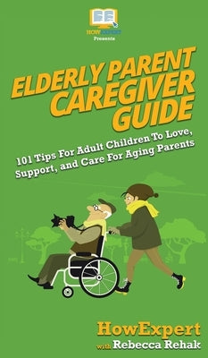 Elderly Parent Caregiver Guide: 101 Tips For Adult Children To Love, Support, and Care For Aging Parents by Howexpert