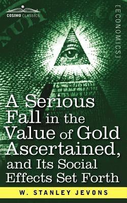 A Serious Fall in the Value of Gold Ascertained: And Its Social Effects Set Forth by Jevons, W. Stanley