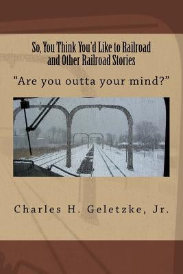 So, You Think You'd Like to Railroad and Other Railroad Stories: "Are you outta your mind?" by Geletzke Jr, Charles H.