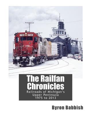The Railfan Chronicles, Railroads of Michigan's Upper Peninsula, 1975 to 2013 by Babbish, Byron