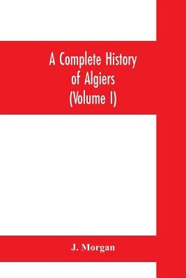 A complete history of Algiers. To which is prefixed, an epitome of the general history of Barbary, from the earliest times: interspersed with many cur by Morgan, J.