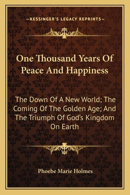 One Thousand Years of Peace and Happiness: The Down of a New World; The Coming of the Golden Age; And the Triumph of God's Kingdom on Earth by Holmes, Phoebe Marie