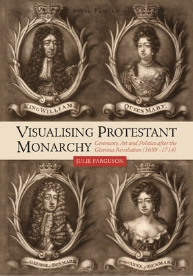 Visualising Protestant Monarchy: Ceremony, Art and Politics After the Glorious Revolution (1689-1714) by Farguson, Julie