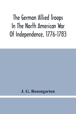 The German Allied Troops In The North American War Of Independence, 1776-1783 by G. Rosengarten, J.