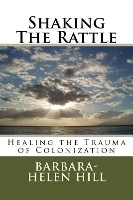 Shaking the Rattle; Healing the Trauma of Colonization by Hill, Barbara-Helen